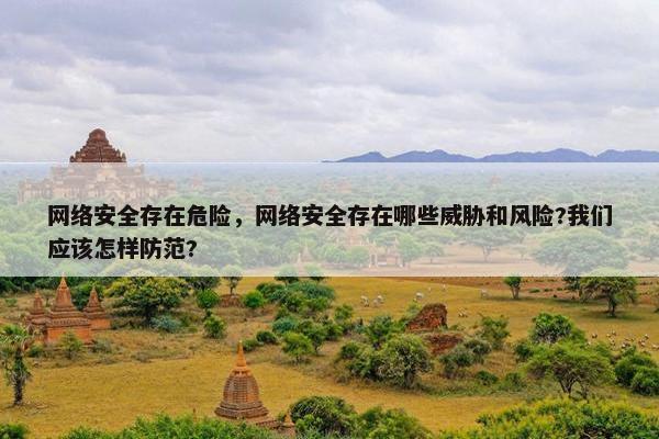 网络安全存在危险，网络安全存在哪些威胁和风险?我们应该怎样防范?