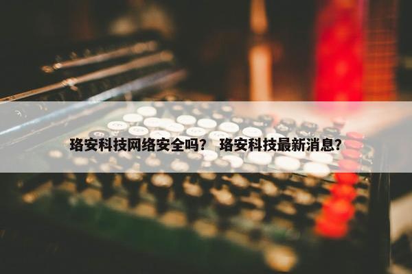 珞安科技网络安全吗？ 珞安科技最新消息？