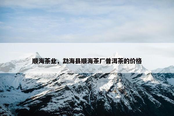 顺海茶业，勐海县顺海茶厂普洱茶的价格