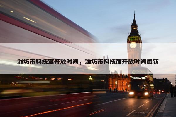 潍坊市科技馆开放时间，潍坊市科技馆开放时间最新