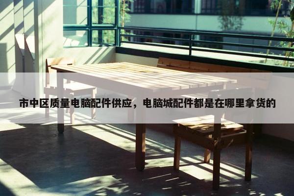 市中区质量电脑配件供应，电脑城配件都是在哪里拿货的