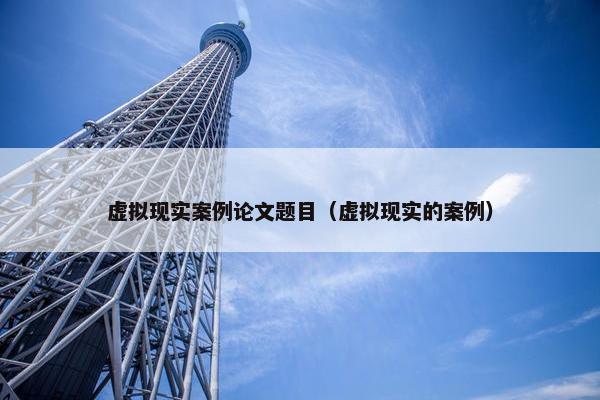 虚拟现实案例论文题目（虚拟现实的案例）