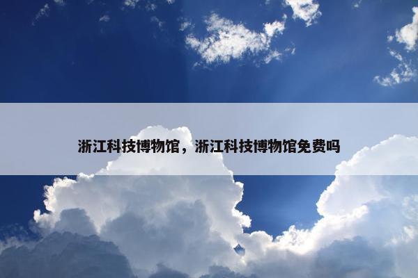 浙江科技博物馆，浙江科技博物馆免费吗