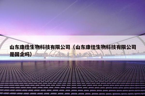 山东康佳生物科技有限公司（山东康佳生物科技有限公司是国企吗）