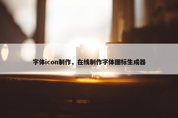 字体icon制作，在线制作字体图标生成器