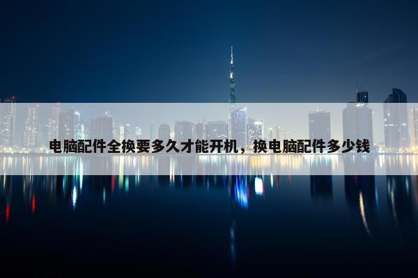 电脑配件全换要多久才能开机，换电脑配件多少钱