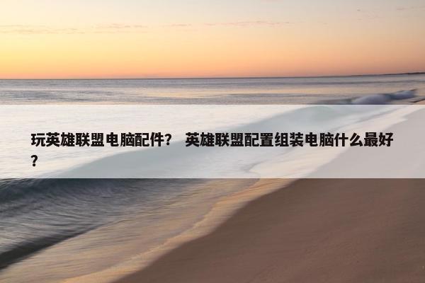 玩英雄联盟电脑配件？ 英雄联盟配置组装电脑什么最好？