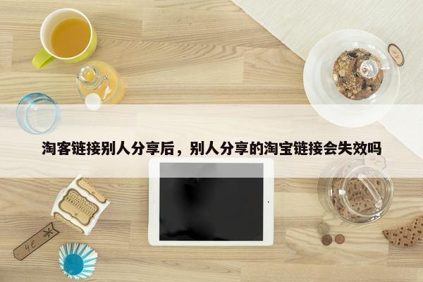 淘客链接别人分享后，别人分享的淘宝链接会失效吗