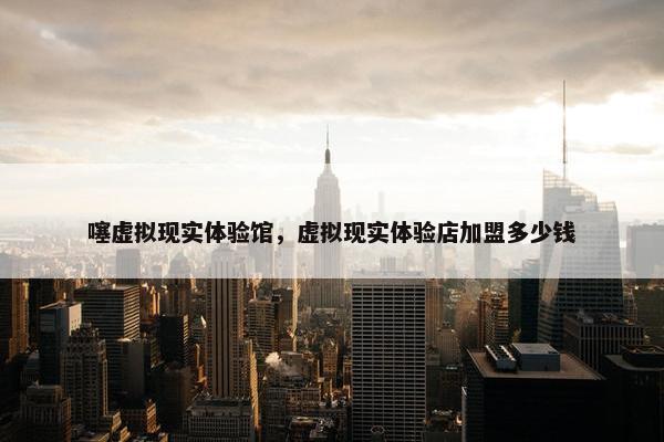 噻虚拟现实体验馆，虚拟现实体验店加盟多少钱
