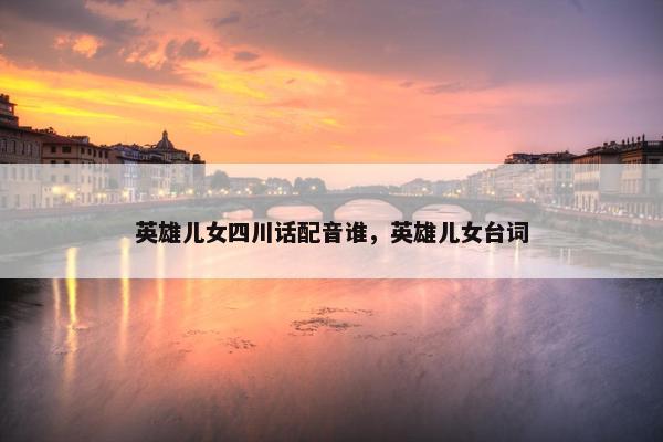 英雄儿女四川话配音谁，英雄儿女台词