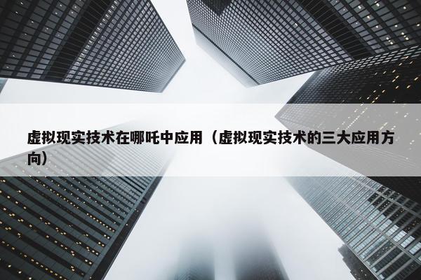 虚拟现实技术在哪吒中应用（虚拟现实技术的三大应用方向）