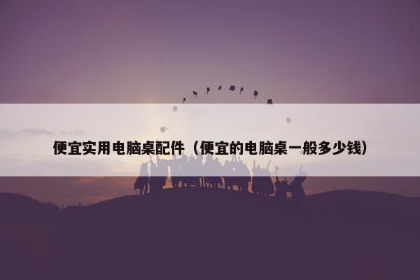便宜实用电脑桌配件（便宜的电脑桌一般多少钱）