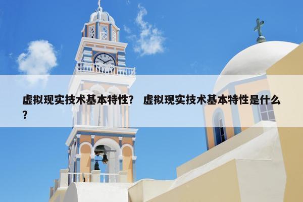 虚拟现实技术基本特性？ 虚拟现实技术基本特性是什么？