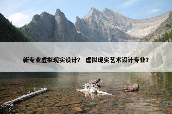 新专业虚拟现实设计？ 虚拟现实艺术设计专业？