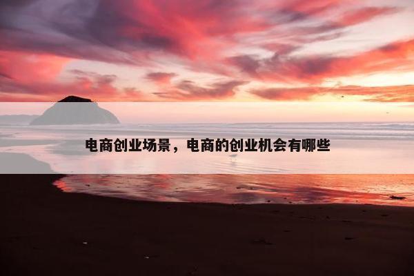 电商创业场景，电商的创业机会有哪些
