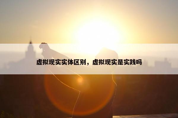 虚拟现实实体区别，虚拟现实是实践吗