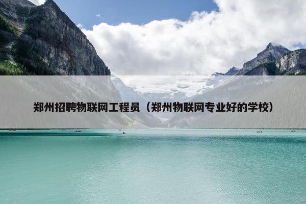 郑州招聘物联网工程员（郑州物联网专业好的学校）