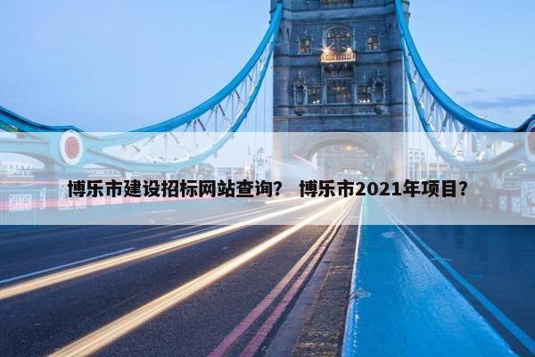 博乐市建设招标网站查询？ 博乐市2021年项目？