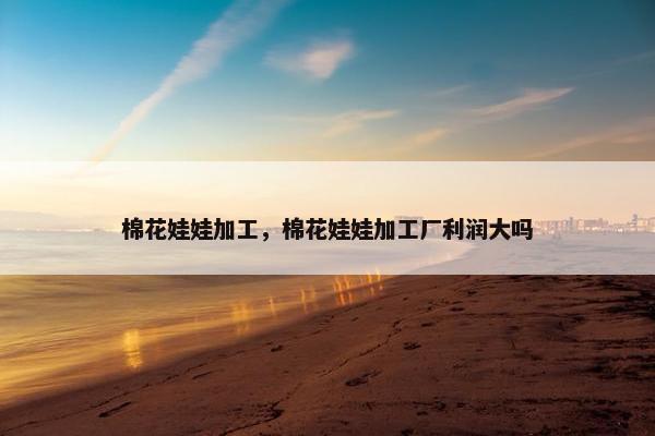 棉花娃娃加工，棉花娃娃加工厂利润大吗