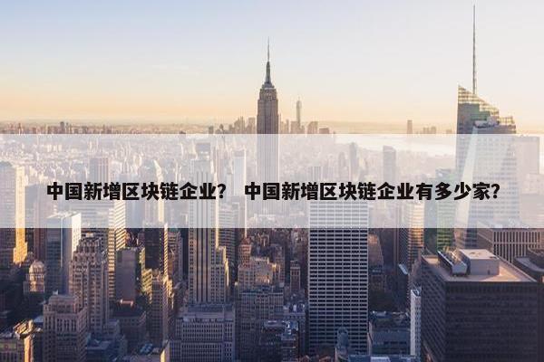中国新增区块链企业？ 中国新增区块链企业有多少家？