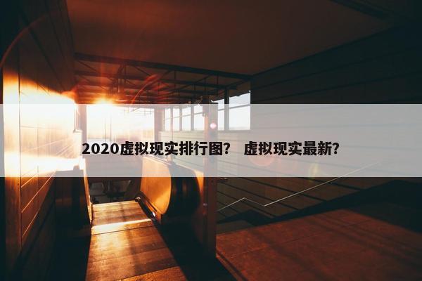 2020虚拟现实排行图？ 虚拟现实最新？