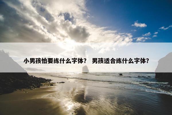 小男孩怕要练什么字体？ 男孩适合练什么字体？