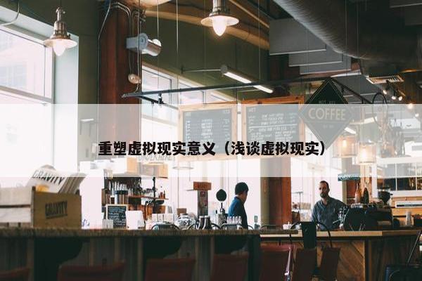 重塑虚拟现实意义（浅谈虚拟现实）