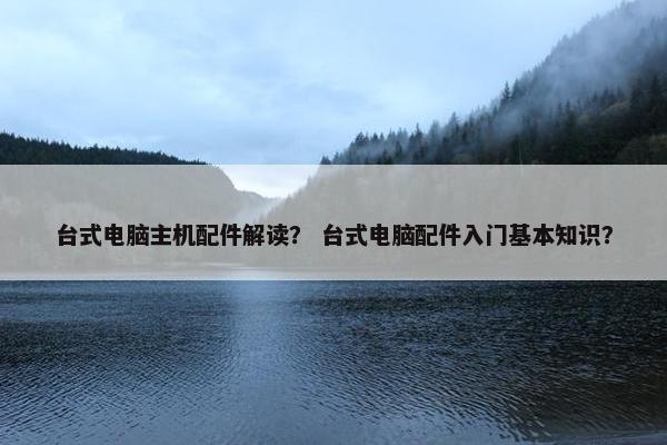 台式电脑主机配件解读？ 台式电脑配件入门基本知识？