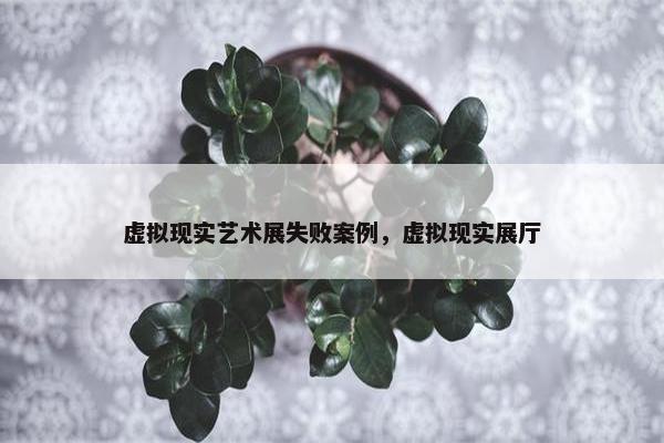 虚拟现实艺术展失败案例，虚拟现实展厅