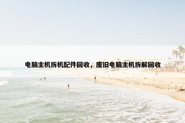电脑主机拆机配件回收，废旧电脑主机拆解回收