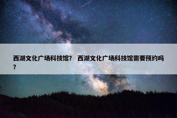 西湖文化广场科技馆？ 西湖文化广场科技馆需要预约吗？