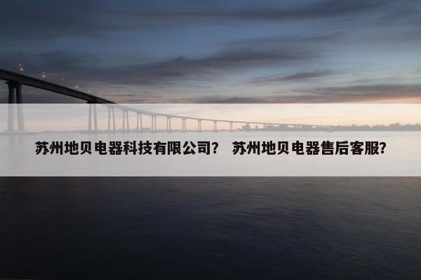 苏州地贝电器科技有限公司？ 苏州地贝电器售后客服？