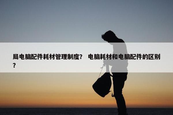 局电脑配件耗材管理制度？ 电脑耗材和电脑配件的区别？