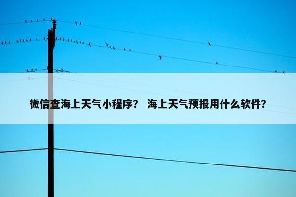 微信查海上天气小程序？ 海上天气预报用什么软件？