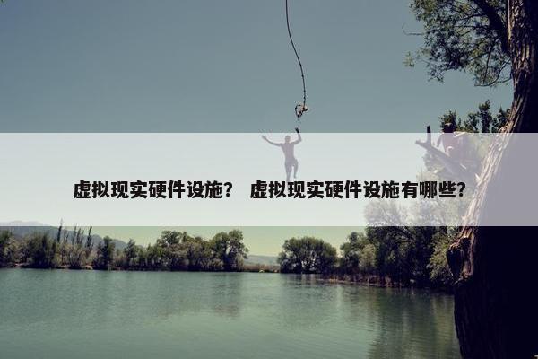 虚拟现实硬件设施？ 虚拟现实硬件设施有哪些？