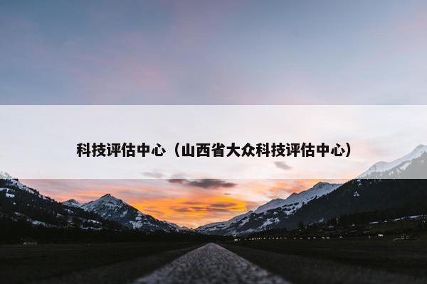 科技评估中心（山西省大众科技评估中心）