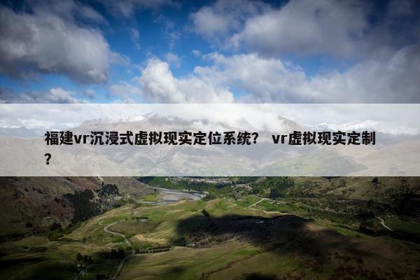 福建vr沉浸式虚拟现实定位系统？ vr虚拟现实定制？