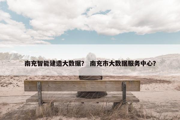 南充智能建造大数据？ 南充市大数据服务中心？
