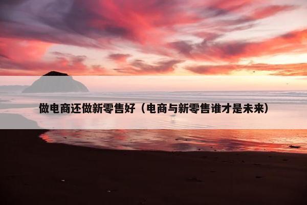 做电商还做新零售好（电商与新零售谁才是未来）