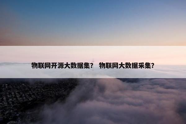 物联网开源大数据集？ 物联网大数据采集？