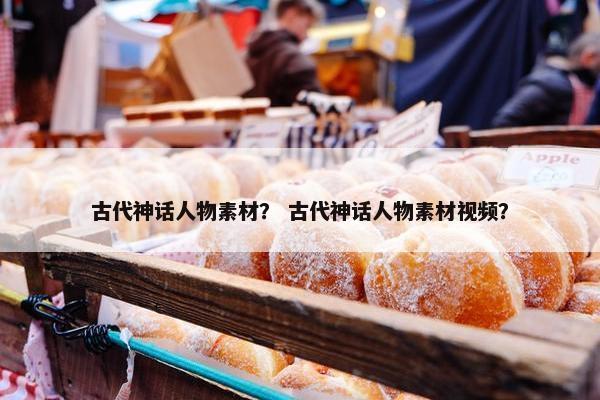 古代神话人物素材？ 古代神话人物素材视频？