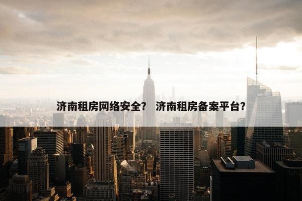 济南租房网络安全？ 济南租房备案平台？