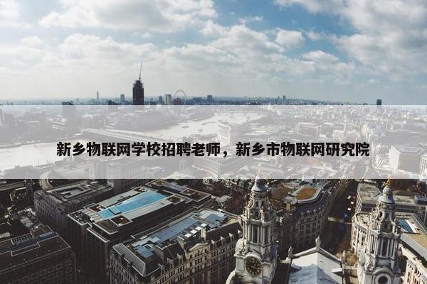 新乡物联网学校招聘老师，新乡市物联网研究院
