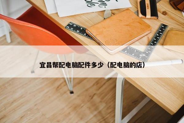 宜昌帮配电脑配件多少（配电脑的店）