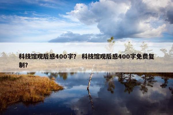 科技馆观后感400字？ 科技馆观后感400字免费复制？