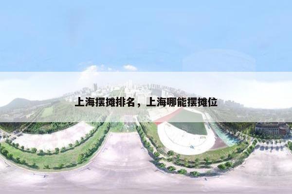 上海摆摊排名，上海哪能摆摊位