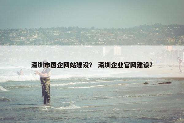 深圳市国企网站建设？ 深圳企业官网建设？