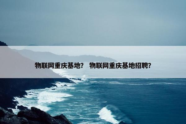 物联网重庆基地？ 物联网重庆基地招聘？