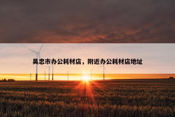 吴忠市办公耗材店，附近办公耗材店地址