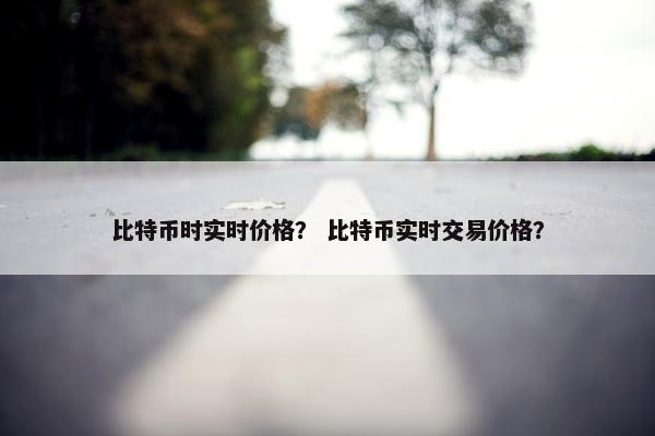 比特币时实时价格？ 比特币实时交易价格？